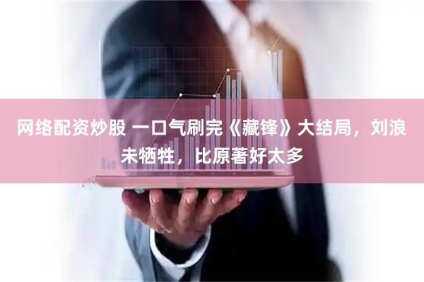 网络配资炒股 一口气刷完《藏锋》大结局，刘浪未牺牲，比原著好太多