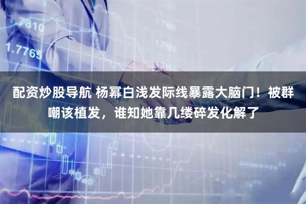 配资炒股导航 杨幂白浅发际线暴露大脑门！被群嘲该植发，谁知她靠几缕碎发化解了
